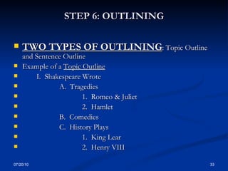 STEP 6: OUTLINING TWO TYPES OF OUTLINING : Topic Outline and Sentence Outline Example of a  Topic Outline I.  Shakespeare Wrote A.  Tragedies 1.  Romeo & Juliet 2.  Hamlet B.  Comedies C.  History Plays 1.  King Lear 2.  Henry VIII 07/20/10 