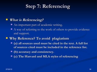 Step 7: Referencing  What is Referencing? An important part of academic writing.  A way of referring to the work of others to provide evidence and support. Why Reference? To avoid  plagiarism (a) all sources used must be cited in the text. A full list of sources cited must be included in the reference list. (b) accuracy and consistency. (c) The Harvard and MLA styles of referencing  07/20/10 