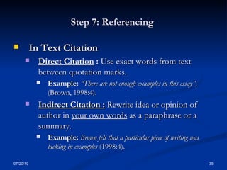 Step 7: Referencing  In Text Citation Direct Citation  :   Use exact words from text between quotation marks. Example:  “There are not enough examples in this essay”,  (Brown, 1998:4). Indirect Citation :   Rewrite idea or opinion of author in  your own words  as a paraphrase or a summary. Example:  Brown felt that a particular piece of writing was lacking in examples  (1998:4). 07/20/10 