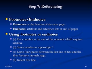 Step 7: Referencing  Footnotes/Endnotes Footnotes:  at the bottom of the same page. Endnotes:  citations and reference lists at end of paper Using footnotes or endnotes (a) Put a number at the end of the sentence which requires citation.  (b) Show number as superscript  15 .  (c) Leave four spaces between the last line of text and the first footnote on each page.  (d) Indent first line. 07/20/10 