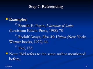 Step 7: Referencing  Examples 15  Ronald E. Pepin,  Literature of Satire  (Lewiston: Edwin Press, 1988) 78 16  Rodulf Anaya,  Bless Me Ultima  (New York: Warner books, 1972) 66 17  Ibid, 155 Note: Ibid refers to the same author mentioned before. 07/20/10 