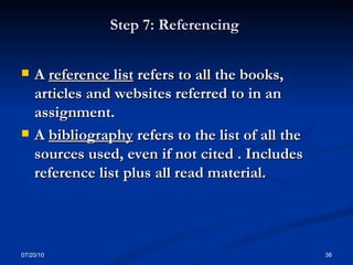 Step 7: Referencing  A  reference list  refers to all the books, articles and websites referred to in an  assignment. A  bibliography  refers to the list of all the sources used, even if not cited . Includes  reference list plus all read material.  07/20/10 