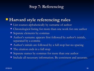 Step 7: Referencing  Harvard style referencing rules List sources alphabetically by surname of author Chronological listing for more than one work for one author Separate elements by commas  Author’s surname appears first followed by author’s initials, separated by a comma Author’s initials are followed by a full stop but no spacing The citation ends in a full stop Separate names by commas for more than one author  Include all necessary information. Be consistent and accurate. 07/20/10 