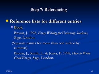 Step 7: Referencing  Reference lists for different entries   Book Brown, J. 1998,  Essay Writing for University Students,  Sage, London. (Separate names for more than one author by commas). Brown, J., Smith, L., & Jones, P. 1998,  How to Write Good Essays , Sage, London. 07/20/10 