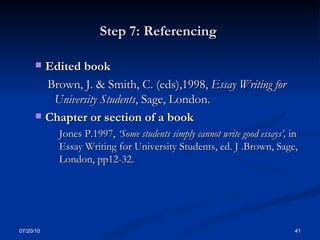 Step 7: Referencing  Edited book Brown, J. & Smith, C. (eds),1998,  Essay Writing for  University Students , Sage, London. Chapter or section of a book  Jones P.1997,  ‘Some students simply cannot write good essays’,  in Essay Writing for University Students, ed. J .Brown, Sage, London, pp12-32. 07/20/10 