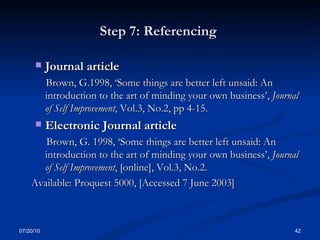 Step 7: Referencing  Journal article  Brown, G.1998, ‘Some things are better left unsaid: An introduction to the art of minding your own business’,  Journal of Self Improvement , Vol.3, No.2, pp 4-15. Electronic Journal article  Brown, G. 1998, ‘Some things are better left unsaid: An introduction to the art of minding your own business’,  Journal of Self Improvement , [online], Vol.3, No.2. Available: Proquest 5000, [Accessed 7 June 2003] 07/20/10 