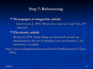 Step 7: Referencing  Newspaper or magazine article  Greenwood, J. 2004, ‘When time runs out’,  Gulf News , 23 rd  June p.4 Electronic article  Brown, G.1998, ‘Some things are better left unsaid: An introduction to the art of minding your own business’,  Self improvement . Available:  http://www.selfimprovement.com/brown/html[Accessed 23 June, 2001]. 07/20/10 