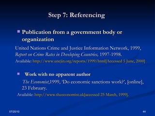 Step 7: Referencing  Publication from a government body or organization  United Nations Crime and Justice Information Network, 1999,  Report on Crime Rates in Developing Countries,  1997-1998.  Available:  http://www.uncjin.org/reports/1999/html[Accessed 5 June, 2000] Work with no apparent author  The Economist ,1999, ‘Do economic sanctions work?’, [online], 23 February.  Available:  http://www.theeconomist.uk[accessed 25 March, 1999].  07/20/10 