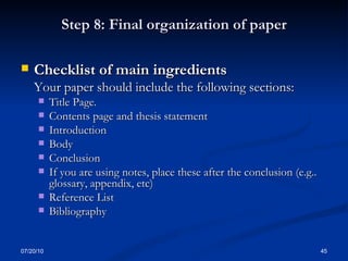 Step 8: Final organization of paper Checklist of main ingredients  Your paper should include the following sections: Title Page. Contents page and thesis statement Introduction Body Conclusion If you are using notes, place these after the conclusion (e.g.. glossary, appendix, etc) Reference List Bibliography 07/20/10 