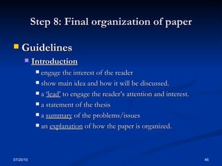 Step 8: Final organization of paper Guidelines  Introduction engage the interest of the reader show main idea and how it will be discussed. a  ‘lead’  to engage the reader’s attention and interest. a statement of the thesis  a  summary  of the problems/issues  an  explanation  of how the paper is organized.  07/20/10 