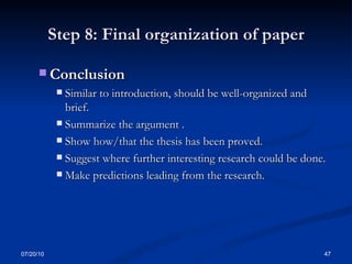 Step 8: Final organization of paper Conclusion Similar to introduction, should be well-organized and brief. Summarize the argument . Show how/that the thesis has been proved. Suggest where further interesting research could be done. Make predictions leading from the research. 07/20/10 