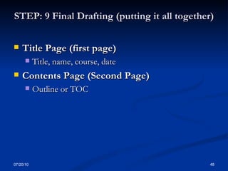STEP: 9 Final Drafting (putting it all together) Title Page (first page) Title, name, course, date Contents Page (Second Page) Outline or TOC 07/20/10 