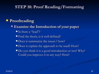 STEP 10: Proof Reading/Formatting Proofreading  Examine the Introduction of your paper  Is there a “lead”? Find the thesis, is it well defined? Does it summarize the issues ? how? Does it explain the approach to be used? How? Do you think it is a good introduction or not? Why? Could you improve it in any way? How? 07/20/10 