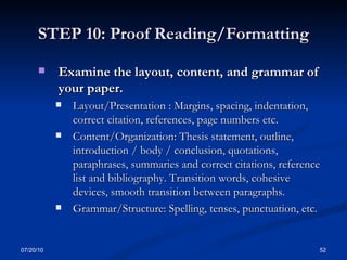 STEP 10: Proof Reading/Formatting Examine the layout, content, and grammar of your paper. Layout/Presentation : Margins, spacing, indentation, correct citation, references, page numbers etc. Content/Organization: Thesis statement, outline, introduction / body / conclusion, quotations, paraphrases, summaries and correct citations, reference list and bibliography. Transition words, cohesive devices, smooth transition between paragraphs. Grammar/Structure: Spelling, tenses, punctuation, etc. 07/20/10 