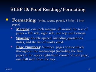 STEP 10: Proof Reading/Formatting Formatting:  (white, twenty-pound, 8 ½ by 11 inch paper) Margins :  one-inch margins all around the text of paper – left side, right side, and top and bottom.  Spacing :  double-spaced, including quotations, notes, and the list of works cited. Page Numbers :  Number  pages consecutively throughout the manuscript (including the first page) in the upper right-hand corner of each page, one-half inch from the top. 07/20/10 