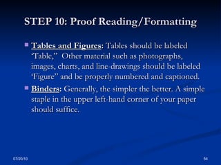 STEP 10: Proof Reading/Formatting Tables and Figures :  Tables should be labeled ‘Table,”  Other material such as photographs, images, charts, and line-drawings should be labeled ‘Figure” and be properly numbered and captioned. Binders :  Generally, the simpler the better. A simple staple in the upper left-hand corner of your paper should suffice.  07/20/10 