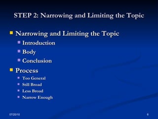 STEP 2: Narrowing and Limiting the Topic Narrowing and Limiting the Topic   Introduction  Body  Conclusion  Process  Too General Still Broad   Less Broad Narrow Enough 07/20/10 