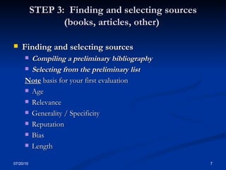 STEP 3:  Finding and selecting sources (books, articles, other)  Finding and selecting sources Compiling a preliminary bibliography  Selecting from the preliminary list  Note  basis for your first evaluation Age Relevance Generality / Specificity Reputation  Bias  Length 07/20/10 