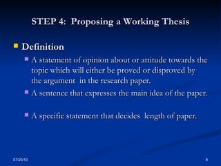 STEP 4:  Proposing a Working Thesis Definition  A statement of opinion about or attitude towards the topic which will either be proved or disproved by the argument  in the research paper. A sentence that expresses the main idea of the paper.  A specific statement that decides  length of paper. 07/20/10 