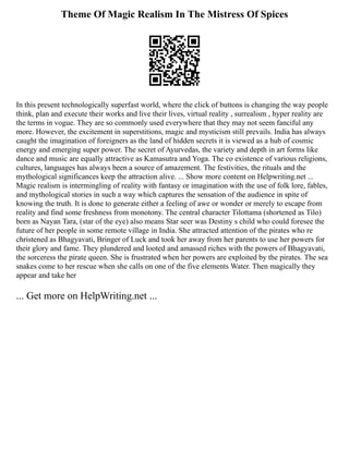 Theme Of Magic Realism In The Mistress Of Spices
In this present technologically superfast world, where the click of buttons is changing the way people
think, plan and execute their works and live their lives, virtual reality , surrealism , hyper reality are
the terms in vogue. They are so commonly used everywhere that they may not seem fanciful any
more. However, the excitement in superstitions, magic and mysticism still prevails. India has always
caught the imagination of foreigners as the land of hidden secrets it is viewed as a hub of cosmic
energy and emerging super power. The secret of Ayurvedas, the variety and depth in art forms like
dance and music are equally attractive as Kamasutra and Yoga. The co existence of various religions,
cultures, languages has always been a source of amazement. The festivities, the rituals and the
mythological significances keep the attraction alive. ... Show more content on Helpwriting.net ...
Magic realism is intermingling of reality with fantasy or imagination with the use of folk lore, fables,
and mythological stories in such a way which captures the sensation of the audience in spite of
knowing the truth. It is done to generate either a feeling of awe or wonder or merely to escape from
reality and find some freshness from monotony. The central character Tilottama (shortened as Tilo)
born as Nayan Tara, (star of the eye) also means Star seer was Destiny s child who could foresee the
future of her people in some remote village in India. She attracted attention of the pirates who re
christened as Bhagyavati, Bringer of Luck and took her away from her parents to use her powers for
their glory and fame. They plundered and looted and amassed riches with the powers of Bhagyavati,
the sorceress the pirate queen. She is frustrated when her powers are exploited by the pirates. The sea
snakes come to her rescue when she calls on one of the five elements Water. Then magically they
appear and take her
... Get more on HelpWriting.net ...
 