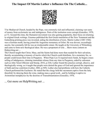 The Impact Of Martin Luther s Influence On The Catholic...
T he Mediaeval Church, headed by the Pope, was extremely rich and influential, claiming vast sums
of money from ecclesiastic tax and indulgences. Parts of the institution were corrupt (González, 1970,
p.17). Around this time, the Humanist movement was also gaining popularity, their focus on returning
to original Greek writings. Erasmus published the first Greek translation of the New Testament and the
Guttenberg printing press was invented, aiding the distribution of texts. Martin Luther (1483 1546)
was a German monk, having joined the Augustine monastery at Erfurt. He was devout, exceedingly
ascetic, but constantly felt he was an irredeemable sinner. He taught at the University of Wittenberg
and came to form new theological ideas. He was a proponent of sola ... Show more content on
Helpwriting.net ...
The Church taught that Christ, Mary, and the Saints had done more than needed for their salvation,
thereby accumulating a treasury of merits which the Church could distribute, for a monetary fee, so
people could lessen their time in Purgatory . When Pope Leo X required more funds, he began a mass
selling of indulgences, claiming immediate release from any time in Purgatory, aided by salesmen
such as John Tetzel (Meister and Stump, 2016, p.324). Luther found this practice corrupt, abusive, and
theologically wrong, as it taught that people were denied the grace of God and ignored the importance
of faith and true contrition (Luther, 2002, p.549). Luther also had problems with how the Catholic
Church performed the Eucharist. He stated that the clergy held the sacrament captive from the laity
threefold: by denying them the wine, making mass a good work , and by holding it captive to
Aristotelian metaphysics by the doctrine of Transubstantiation (González, 1970,
... Get more on HelpWriting.net ...
 