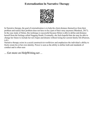 Externalization In Narrative Therapy
In Narrative therapy, the goal of externalization is to help the client distance themselves from their
problem and realize their problem does not have to be a part of their story anymore (Murdock, 2017).
In the case study of Helen, this technique is successful because Helen is able to define and distance
herself from the feelings called Nagging Doubt. Eventually, she feels hopeful that she may be able to
change her future to include her new hopes and dreams without losing her current family life (Pearson,
n.d.).
Narrative therapy exists in a social constructivist worldview and emphasizes the individual s ability to
freely create his or her own identity. Power is seen as the ability to define truth and standards of
conduct and is often seen
... Get more on HelpWriting.net ...
 
