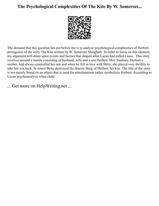 The Psychological Complexities Of The Kite By W. Somerset...
The demand that this question has put before me is to analyze psychological complexities of Herbert,
protagonist of the story The Kite written by W. Somerset Maugham. In order to focus on this element,
my argument will dilate upon events and factors that shaped what Lacan had called I ness . This story
revolves around a family consisting of husband, wife and a son Herbert. Mrs. Sunbury, Herbert s
mother, had always controlled her son and when he fell in love with Betty, she played very thriftily to
take her son back. In return Betty destroyed the dearest thing of Herbert, his kite. The title of the story
is not merely based on an object that is used for entertainment rather symbolizes Herbert. According to
Lacan psychoanalysis when child
... Get more on HelpWriting.net ...
 