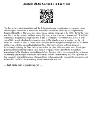 Analysis Of Joe Garland s In The Mood
The Jazz era was a time period in which the definition of music began to diverge; composers were
able to express themselves in a sense that was soulful and vibrant, where any door of possibility
became obtainable. In The Mood was a piece by Joe Garland composed in the 1930 s during the swing
era. The iconic Jazz number had been arranged by many artists; however, it was not until Glenn Miller
orchestrated this piece so perceptively that In The Mood became so well renowned. It was in 1939
when Miller seamlessly altered the Jazz piece that In The Mood was sent to number 1 on the U.S.
charts for 13 weeks in 1940. It can be stated that Glenn Miller thoughtfully manipulated In The Mood
in the swing style that has in effect redefined this ... Show more content on Helpwriting.net ...
Even through imitating the form, melody and rhythm, the piece still transformed into a diverse jazz
piece in comparison to the original. Once more, it is expressed that Glenn Miller thoughtfully
manipulated In The Mood that has in effect redefined this piece; this is proven through the exploration
of three key terminologies: Assimilate, Innovate and Imitate. Fundamentally, Jazz was a powerful era
that essentially changed the notions of music; Glenn Miller successfully explored this convention and
reformed In The Mood that completely altered its definition as a Jazz
... Get more on HelpWriting.net ...
 