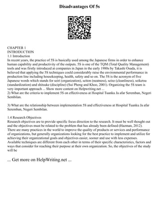 Disadvantages Of 5s
CHAPTER 1
INTRODUCTION
1.1 Introduction
In recent years, the practice of 5S is basically used among the Japanese firms in order to enhance
human capability and productivity of the outputs. 5S is one of the TQM (Total Quality Management)
tools and was firstly introduced at companies in Japan in the early 1980s by Takashi Osada, it is
believed that applying the 5S techniques could considerably raise the environmental performance in
production line including housekeeping, health, safety and so on. The 5S is the acronym of five
Japanese words which stands for seiri (organization), seiton (neatness), seiso (cleanliness), seiketsu
(standardization) and shitsuke (discipline) (Sui Pheng and Khoo, 2001). Organizing the 5S team is
very important approach ... Show more content on Helpwriting.net ...
2) What are the criteria to implement 5S on effectiveness at Hospital Tuanku Ja afar Seremban, Negeri
Sembilan.
3) What are the relationship between implementation 5S and effectiveness at Hospital Tuanku Ja afar
Seremban, Negeri Sembilan.
1.4 Research Objectives
Research objectives are to provide specific focus direction to the research. It must be well thought out
and the objectives must be related to the problem that has already been defined (Hazman, 2012).
There are many practices in the world to improve the quality of products or services and performance
of organizations, but generally organizations looking for the best practice to implement and utilize for
achieving their organizational goals and objectives easier, sooner and use with less expenses.
Available techniques are different from each other in terms of their specific characteristics, factors and
ways that consider for reaching their purpose at their own organization. So, the objectives of the study
will be
... Get more on HelpWriting.net ...
 
