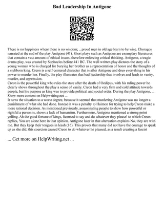 Bad Leadership In Antigone
There is no happiness where there is no wisdom; ...proud men in old age learn to be wise. Choragos
narrated at the end of the play Antigone (41). Short plays such as Antigone are exemplary literatures
that contain a vast amount of ethical issues, therefore enforcing critical thinking. Antigone, a tragic
drama play, was created by Sophocles before 441 BC. The well written play dictates the story of a
young woman who is charged for burying her brother as a representation of honor and the thoughts of
a stubborn king. Creon is a self centered character that is after Antigone and does everything in his
power to murder her. Finally, the play illustrates that bad leadership that involves and leads to vanity,
murder, and oppression.
Creon is the powerful king who rules the state after the death of Oedipus, with his ruling power he
clearly shows throughout the play a sense of vanity. Creon had a very firm and cold attitude towards
people, but his purpose as king was to provide political and social order. During the play Antigone, ...
Show more content on Helpwriting.net ...
It turns the situation to a worst degree, because it seemed that murdering Antigone was no longer a
punishment of what she had done. Instead it was a penalty to Haimon for trying to help Creon make a
more rational decision. As mentioned previously, assassinating people to show how powerful or
rightful a person is, shows a lack of humanism. Furthermore, Antigone mentioned a strong point
yelling, Ah the good fortune of kings, licensed to say and do whatever they please! to which Creon
replies, You are alone here in that opinion. Antigone later in that altercation explains No, they are with
me. But they keep their tongues in leash (16). This proves that many did not have the courage to speak
up as she did, this coercion caused Creon to do whatever he pleased, as a result creating a fascist
... Get more on HelpWriting.net ...
 