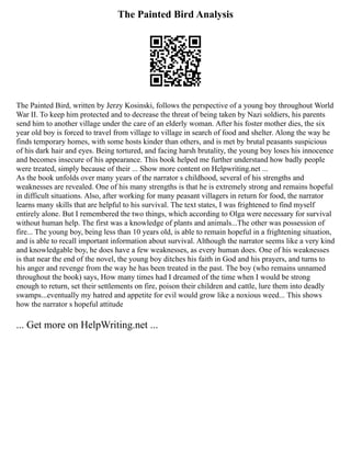 The Painted Bird Analysis
The Painted Bird, written by Jerzy Kosinski, follows the perspective of a young boy throughout World
War II. To keep him protected and to decrease the threat of being taken by Nazi soldiers, his parents
send him to another village under the care of an elderly woman. After his foster mother dies, the six
year old boy is forced to travel from village to village in search of food and shelter. Along the way he
finds temporary homes, with some hosts kinder than others, and is met by brutal peasants suspicious
of his dark hair and eyes. Being tortured, and facing harsh brutality, the young boy loses his innocence
and becomes insecure of his appearance. This book helped me further understand how badly people
were treated, simply because of their ... Show more content on Helpwriting.net ...
As the book unfolds over many years of the narrator s childhood, several of his strengths and
weaknesses are revealed. One of his many strengths is that he is extremely strong and remains hopeful
in difficult situations. Also, after working for many peasant villagers in return for food, the narrator
learns many skills that are helpful to his survival. The text states, I was frightened to find myself
entirely alone. But I remembered the two things, which according to Olga were necessary for survival
without human help. The first was a knowledge of plants and animals...The other was possession of
fire... The young boy, being less than 10 years old, is able to remain hopeful in a frightening situation,
and is able to recall important information about survival. Although the narrator seems like a very kind
and knowledgable boy, he does have a few weaknesses, as every human does. One of his weaknesses
is that near the end of the novel, the young boy ditches his faith in God and his prayers, and turns to
his anger and revenge from the way he has been treated in the past. The boy (who remains unnamed
throughout the book) says, How many times had I dreamed of the time when I would be strong
enough to return, set their settlements on fire, poison their children and cattle, lure them into deadly
swamps...eventually my hatred and appetite for evil would grow like a noxious weed... This shows
how the narrator s hopeful attitude
... Get more on HelpWriting.net ...
 