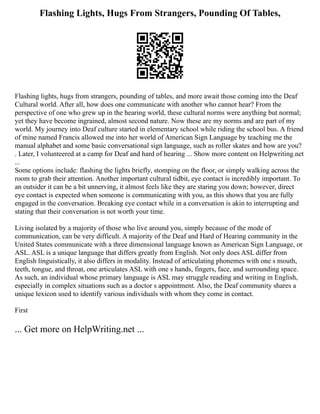 Flashing Lights, Hugs From Strangers, Pounding Of Tables,
Flashing lights, hugs from strangers, pounding of tables, and more await those coming into the Deaf
Cultural world. After all, how does one communicate with another who cannot hear? From the
perspective of one who grew up in the hearing world, these cultural norms were anything but normal;
yet they have become ingrained, almost second nature. Now these are my norms and are part of my
world. My journey into Deaf culture started in elementary school while riding the school bus. A friend
of mine named Francis allowed me into her world of American Sign Language by teaching me the
manual alphabet and some basic conversational sign language, such as roller skates and how are you?
. Later, I volunteered at a camp for Deaf and hard of hearing ... Show more content on Helpwriting.net
...
Some options include: flashing the lights briefly, stomping on the floor, or simply walking across the
room to grab their attention. Another important cultural tidbit, eye contact is incredibly important. To
an outsider it can be a bit unnerving, it almost feels like they are staring you down; however, direct
eye contact is expected when someone is communicating with you, as this shows that you are fully
engaged in the conversation. Breaking eye contact while in a conversation is akin to interrupting and
stating that their conversation is not worth your time.
Living isolated by a majority of those who live around you, simply because of the mode of
communication, can be very difficult. A majority of the Deaf and Hard of Hearing community in the
United States communicate with a three dimensional language known as American Sign Language, or
ASL. ASL is a unique language that differs greatly from English. Not only does ASL differ from
English linguistically, it also differs in modality. Instead of articulating phonemes with one s mouth,
teeth, tongue, and throat, one articulates ASL with one s hands, fingers, face, and surrounding space.
As such, an individual whose primary language is ASL may struggle reading and writing in English,
especially in complex situations such as a doctor s appointment. Also, the Deaf community shares a
unique lexicon used to identify various individuals with whom they come in contact.
First
... Get more on HelpWriting.net ...
 