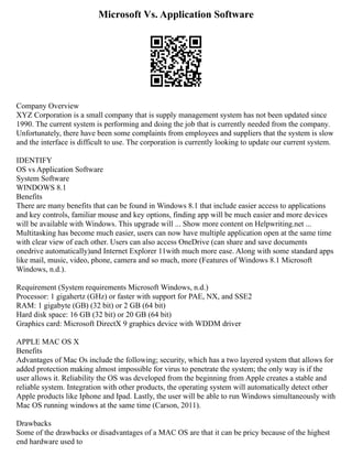 Microsoft Vs. Application Software
Company Overview
XYZ Corporation is a small company that is supply management system has not been updated since
1990. The current system is performing and doing the job that is currently needed from the company.
Unfortunately, there have been some complaints from employees and suppliers that the system is slow
and the interface is difficult to use. The corporation is currently looking to update our current system.
IDENTIFY
OS vs Application Software
System Software
WINDOWS 8.1
Benefits
There are many benefits that can be found in Windows 8.1 that include easier access to applications
and key controls, familiar mouse and key options, finding app will be much easier and more devices
will be available with Windows. This upgrade will ... Show more content on Helpwriting.net ...
Multitasking has become much easier, users can now have multiple application open at the same time
with clear view of each other. Users can also access OneDrive (can share and save documents
onedrive automatically)and Internet Explorer 11with much more ease. Along with some standard apps
like mail, music, video, phone, camera and so much, more (Features of Windows 8.1 Microsoft
Windows, n.d.).
Requirement (System requirements Microsoft Windows, n.d.)
Processor: 1 gigahertz (GHz) or faster with support for PAE, NX, and SSE2
RAM: 1 gigabyte (GB) (32 bit) or 2 GB (64 bit)
Hard disk space: 16 GB (32 bit) or 20 GB (64 bit)
Graphics card: Microsoft DirectX 9 graphics device with WDDM driver
APPLE MAC OS X
Benefits
Advantages of Mac Os include the following; security, which has a two layered system that allows for
added protection making almost impossible for virus to penetrate the system; the only way is if the
user allows it. Reliability the OS was developed from the beginning from Apple creates a stable and
reliable system. Integration with other products, the operating system will automatically detect other
Apple products like Iphone and Ipad. Lastly, the user will be able to run Windows simultaneously with
Mac OS running windows at the same time (Carson, 2011).
Drawbacks
Some of the drawbacks or disadvantages of a MAC OS are that it can be pricy because of the highest
end hardware used to
 