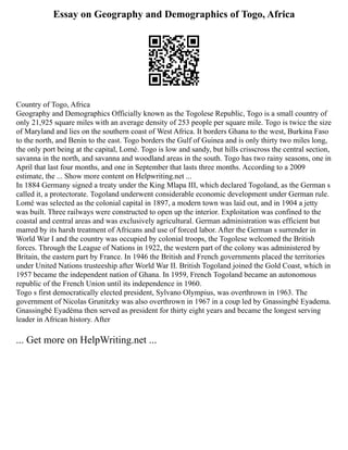 Essay on Geography and Demographics of Togo, Africa
Country of Togo, Africa
Geography and Demographics Officially known as the Togolese Republic, Togo is a small country of
only 21,925 square miles with an average density of 253 people per square mile. Togo is twice the size
of Maryland and lies on the southern coast of West Africa. It borders Ghana to the west, Burkina Faso
to the north, and Benin to the east. Togo borders the Gulf of Guinea and is only thirty two miles long,
the only port being at the capital, Lomé. Togo is low and sandy, but hills crisscross the central section,
savanna in the north, and savanna and woodland areas in the south. Togo has two rainy seasons, one in
April that last four months, and one in September that lasts three months. According to a 2009
estimate, the ... Show more content on Helpwriting.net ...
In 1884 Germany signed a treaty under the King Mlapa III, which declared Togoland, as the German s
called it, a protectorate. Togoland underwent considerable economic development under German rule.
Lomé was selected as the colonial capital in 1897, a modern town was laid out, and in 1904 a jetty
was built. Three railways were constructed to open up the interior. Exploitation was confined to the
coastal and central areas and was exclusively agricultural. German administration was efficient but
marred by its harsh treatment of Africans and use of forced labor. After the German s surrender in
World War I and the country was occupied by colonial troops, the Togolese welcomed the British
forces. Through the League of Nations in 1922, the western part of the colony was administered by
Britain, the eastern part by France. In 1946 the British and French governments placed the territories
under United Nations trusteeship after World War II. British Togoland joined the Gold Coast, which in
1957 became the independent nation of Ghana. In 1959, French Togoland became an autonomous
republic of the French Union until its independence in 1960.
Togo s first democratically elected president, Sylvano Olympius, was overthrown in 1963. The
government of Nicolas Grunitzky was also overthrown in 1967 in a coup led by Gnassingbé Eyadema.
Gnassingbé Eyadéma then served as president for thirty eight years and became the longest serving
leader in African history. After
... Get more on HelpWriting.net ...
 