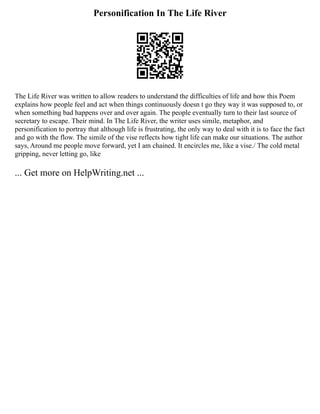 Personification In The Life River
The Life River was written to allow readers to understand the difficulties of life and how this Poem
explains how people feel and act when things continuously doesn t go they way it was supposed to, or
when something bad happens over and over again. The people eventually turn to their last source of
secretary to escape. Their mind. In The Life River, the writer uses simile, metaphor, and
personification to portray that although life is frustrating, the only way to deal with it is to face the fact
and go with the flow. The simile of the vise reflects how tight life can make our situations. The author
says, Around me people move forward, yet I am chained. It encircles me, like a vise./ The cold metal
gripping, never letting go, like
... Get more on HelpWriting.net ...
 