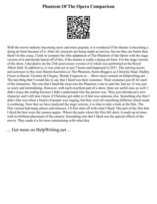 Phantom Of The Opera Comparison
With the movie industry becoming more and more popular, it is wondered if the theatre is becoming a
dying art form because of it. After all, musicals are being made as movies, but are they are better than
them? In this essay, I look to compare the film adaptation of The Phantom of the Opera with the stage
version of it and decide based off of this, if the theatre is really a dying art form. For the stage version
of the show, I decided to do the 25th anniversary version of it which was performed at the Royal
Albert Hall. In addition to, it was sold out in just 5 hours and happened in 2011. The starring actors
and actresses in this were Ramin Karimloo as The Phantom, Sierra Boggess as Christine Daaé, Hadley
Fraser as Raoul, Vicomte de Chagny, Wendy Ferguson as ... Show more content on Helpwriting.net ...
The last thing that I would like to say that I liked was their costumes. Their costumes just fit for each
of the characters. The one that I liked the most was the Phantom s one to start the 2nd act. It was just
so scary and intimidating. However, with each excellent part of a show, there are awful ones as well. I
didn t enjoy the ending because I didn t understand who the person was. They just introduced a new
character and I still don t know if Christine got older or if that was someone else. Something else that I
didn t like was when a bunch of people was singing, but they were all something different which made
it confusing. Now that we have analyzed the stage version, it is time to take a look at the film. The
film version had many pluses and minuses. I ll first start off with what I liked. The part of the film that
I liked the best were the camera angles. Where the parts where the film fell short, it made up at times
with its brilliant placement of the camera. Something else that I liked was the special effects of the
movie. They made it a lot more entertaining with what they
... Get more on HelpWriting.net ...
 