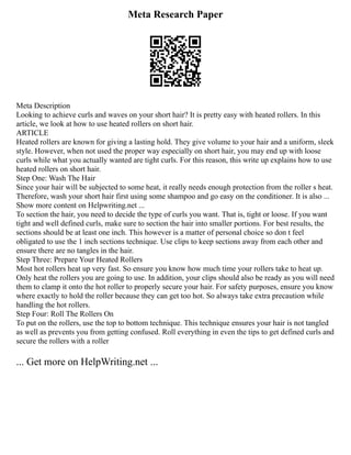 Meta Research Paper
Meta Description
Looking to achieve curls and waves on your short hair? It is pretty easy with heated rollers. In this
article, we look at how to use heated rollers on short hair.
ARTICLE
Heated rollers are known for giving a lasting hold. They give volume to your hair and a uniform, sleek
style. However, when not used the proper way especially on short hair, you may end up with loose
curls while what you actually wanted are tight curls. For this reason, this write up explains how to use
heated rollers on short hair.
Step One: Wash The Hair
Since your hair will be subjected to some heat, it really needs enough protection from the roller s heat.
Therefore, wash your short hair first using some shampoo and go easy on the conditioner. It is also ...
Show more content on Helpwriting.net ...
To section the hair, you need to decide the type of curls you want. That is, tight or loose. If you want
tight and well defined curls, make sure to section the hair into smaller portions. For best results, the
sections should be at least one inch. This however is a matter of personal choice so don t feel
obligated to use the 1 inch sections technique. Use clips to keep sections away from each other and
ensure there are no tangles in the hair.
Step Three: Prepare Your Heated Rollers
Most hot rollers heat up very fast. So ensure you know how much time your rollers take to heat up.
Only heat the rollers you are going to use. In addition, your clips should also be ready as you will need
them to clamp it onto the hot roller to properly secure your hair. For safety purposes, ensure you know
where exactly to hold the roller because they can get too hot. So always take extra precaution while
handling the hot rollers.
Step Four: Roll The Rollers On
To put on the rollers, use the top to bottom technique. This technique ensures your hair is not tangled
as well as prevents you from getting confused. Roll everything in even the tips to get defined curls and
secure the rollers with a roller
... Get more on HelpWriting.net ...
 