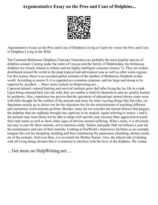 Argumentative Essay on the Pros and Cons of Dolphins...
Argumentative Essay on the Pros and Cons of Dolphins Living in Captivity versus the Pros and Cons
of Dolphins Living in the Wild.
The Common Bottlenose Dolphins (Tursiops Truncatus) are probably the most popular species of
dolphins around. Coming under the order of Cetecea and the family of Delphinidae, the bottlenose
dolphins are closely related to whales and are highly intelligent creatures (source 7). They are widely
distributed around the world in the deep tropical and sub tropical seas as well as other warm regions.
For this reason, there is no recorded global estimate of the number of Bottlenose Dolphins in this
world. According to source 9, it is regarded as a common cetacean, and too large and strong to be
captured by accident. ... Show more content on Helpwriting.net ...
Captured animal s natural hunting and survival instincts grow dull after living the lax life in a tank.
Upon being released back into the wild, they are unable to fend for themselves and are quickly hunted
by predators. Also, experience has proven that the spectators of educational animal shows come away
with little thought for the welfare of the animals and more for other exciting things like fun rides, etc.
Spectators mostly go to shows not for the education but for the entertainment of watching different
and sometimes weird animals perform. Besides, many do not consider the mental distress that plagues
the dolphins that are suddenly brought into captivity to be studied. Again referring to source 1 and 6,
the animals may most likely not be able to adept well and this may increase their aggression towards
their tank mates as well as show other signs of obvious mental suffering. What s more, it is obviously
not easy to care for these animals, not to mention costly. Safaris and parks fork out billions a year for
the maintenance and care of their animals. Looking at SeaWorld s impressive facilities as an example,
imagine the cost for designing, building and then maintaining the aquariums, plumbing, dietary needs,
etc of the animals. And even then, it is no match for Mother Nature. Also, the ethical side of dealing
with all living things dictates that it is immoral to interfere with the lives of the dolphins. We violate
... Get more on HelpWriting.net ...
 