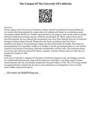 The Campus Of The University Of California
Overview:
On the campus of the University of California, Tatiana Tarasoff was killed by Prosenjit Poddar just
two months after being detained by campus police for making such threats in a counseling session.
According to Public Health Law, Poddar expressed that he was going to carry out the action of murder
during two different counseling sessions, which his psychologist, Dr. Moore, had no choice but to
have him detained. He was released after promising to stay away from Tarasoff, however, he followed
through on killing Tatiana Tarasoff. During this time frame, according to the Facts from a
casebriefs.com (page 2), the psychologist sought out other professionals for insight. The reason for
consensualizing was to get others insight as to whether is was the psychologists place to warn Tatiana
Tarasoff or her parents of this threat, and break confidentiality with her client. The conclusion drawn
was to not warn, which was advised by Moore s superior, or protect Tatiana, and as a result, she was
murdered by Poddar in 1969.
Findings:
In the case of Tarasoff vs. Regents of University of California Supreme Court, the findings were that
of a mental health professional, along with the supervisor, and others, were being sued by Tatiana
Tarasoff parents after she was brutally murdered by Prosenjit Poddar in 1969. The 1976 ruling resulted
in requiring that the counselor has the duty to warn and protect even though the victim is not the
client. Poddar explained his plan to
... Get more on HelpWriting.net ...
 