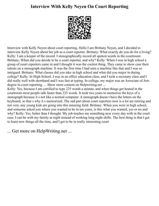 Interview With Kelly Neyen On Court Reporting
Interview with Kelly Neyen about court reporting. Hello I am Brittany Neyen, and I decided to
interview Kelly Neyen about her job as a court reporter. Brittany: What exactly do you do for a living?
Kelly: I am a keeper of the record. I stenographically record all spoken words in the courtroom.
Brittany: When did you decide to be a court reporter, and why? Kelly: When I was in high school a
group of court reporters came in and I thought it was the coolest thing. They came to show case their
talents on a stenograph machine. It was the first time I had seen a machine like that and I was so
intrigued. Brittany: What classes did you take in high school and what did you major in during
college? Kelly: In High School, I was in an office education class, and I took a secretary class and I
did really well with shorthand and I was fast at typing. In college, my major was an Associate of Arts
degree in court reporting. ... Show more content on Helpwriting.net ...
Kelly: Yes, because I am certified to type 225 words a minute, and when things get heated in the
courtroom most people talk faster than 225 words. It took two years to memorize the keys of a
stenograph because it s not like a normal computer. A stenograph doesn t have the letters on the
keyboard, so that s why it s memorized. The sad part about court reporters now is a lot are retiring and
not very, any young kids are going into this amazing field. Brittany: When you were in high school,
and someone asked you where you wanted to be in ten years, is this what you wanted, yes or no and
why? Kelly: Yes, better than I thought. My job teaches me something new every day with in the court
case. I can be with my family at night instead of working long night shifts. The best thing is that I get
to learn new things all the time, and I get to be in really interesting court
... Get more on HelpWriting.net ...
 