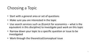 11
Choosing a Topic
• Start with a general area or set of questions
• Make sure you are interested in the topic
• Use search services such as (EconLit for economics – what is the
equivalent in this discipline) to investigate past work on this topic
• Narrow down your topic to a specific question or issue to be
investigated
• Work through the theoretical/conceptual issue
 