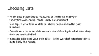 12
Choosing Data
• Want data that includes measures of the things that your
theoretical/conceptual model imply are important
• Investigate what type of data sets have been used in the past
literature
• Search for what other data sets are available – Again what secondary
datasets are available?
• Consider collecting your own data – in the world of extension that is
quite likely and natural
 