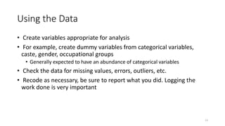13
Using the Data
• Create variables appropriate for analysis
• For example, create dummy variables from categorical variables,
caste, gender, occupational groups
• Generally expected to have an abundance of categorical variables
• Check the data for missing values, errors, outliers, etc.
• Recode as necessary, be sure to report what you did. Logging the
work done is very important
 