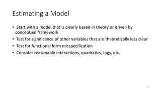 14
Estimating a Model
• Start with a model that is clearly based in theory or driven by
conceptual framework
• Test for significance of other variables that are theoretically less clear
• Test for functional form misspecification
• Consider reasonable interactions, quadratics, logs, etc.
 
