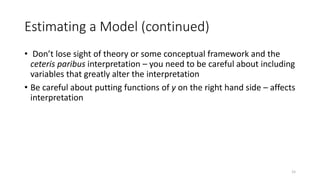15
Estimating a Model (continued)
• Don’t lose sight of theory or some conceptual framework and the
ceteris paribus interpretation – you need to be careful about including
variables that greatly alter the interpretation
• Be careful about putting functions of y on the right hand side – affects
interpretation
 