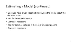 16
Estimating a Model (continued)
• Once you have a well-specified model, need to worry about the
standard errors
• Test for heteroskedasticity
• Correct if necessary
• Test for serial correlation if there is a time component
• Correct if necessary
 