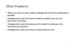 17
Other Problems
• Often you have to worry about endogeneity of the key explanatory
variable
• Endogeneity could arise from omitted variables that are not
observed in the data
• Endogeneity could arise because the model is really part of a
simultaneous equation
• Endogeneity could arise due to measurement error
 