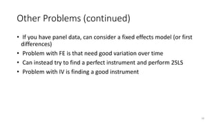 18
Other Problems (continued)
• If you have panel data, can consider a fixed effects model (or first
differences)
• Problem with FE is that need good variation over time
• Can instead try to find a perfect instrument and perform 2SLS
• Problem with IV is finding a good instrument
 