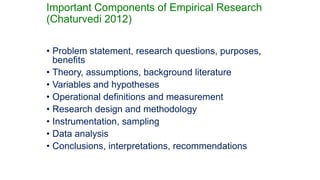 Important Components of Empirical Research
(Chaturvedi 2012)
2
• Problem statement, research questions, purposes,
benefits
• Theory, assumptions, background literature
• Variables and hypotheses
• Operational definitions and measurement
• Research design and methodology
• Instrumentation, sampling
• Data analysis
• Conclusions, interpretations, recommendations
 