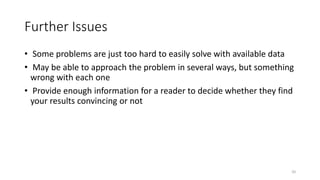 20
Further Issues
• Some problems are just too hard to easily solve with available data
• May be able to approach the problem in several ways, but something
wrong with each one
• Provide enough information for a reader to decide whether they find
your results convincing or not
 
